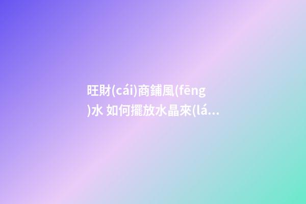 旺財(cái)商鋪風(fēng)水 如何擺放水晶來(lái)招財(cái)運(yùn) 店鋪根據(jù)坐向擺放水晶招攬生意(圖文)
